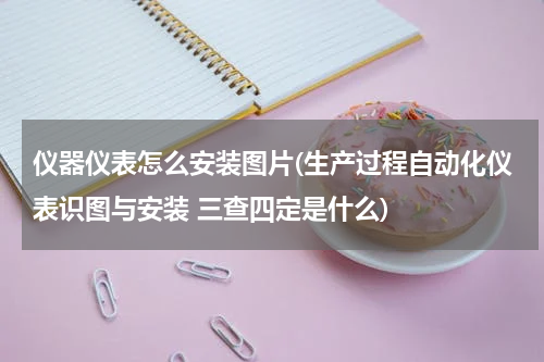 仪器仪表怎么安装图片(生产过程自动化仪表识图与安装 三查四定是什么)