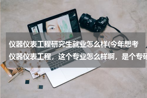 仪器仪表工程研究生就业怎么样(今年想考仪器仪表工程，这个专业怎么样啊，是个专硕)