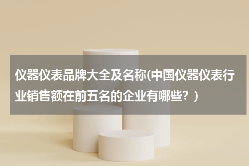 仪器仪表品牌大全及名称(中国仪器仪表行业销售额在前五名的企业有哪些？)