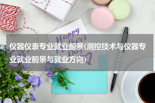 仪器仪表专业就业前景(测控技术与仪器专业就业前景与就业方向)