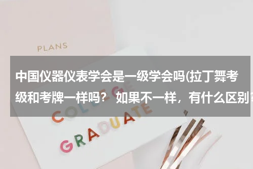中国仪器仪表学会是一级学会吗(拉丁舞考级和考牌一样吗？ 如果不一样，有什么区别？)