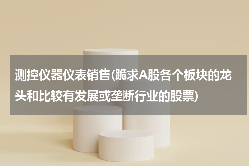 测控仪器仪表销售(跪求A股各个板块的龙头和比较有发展或垄断行业的股票)