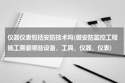 仪器仪表包括安防技术吗(做安防监控工程施工需要哪些设备，工具，仪器，仪表)