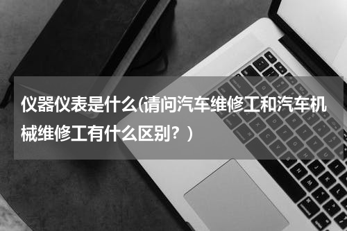 仪器仪表是什么(请问汽车维修工和汽车机械维修工有什么区别？)
