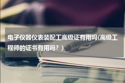 电子仪器仪表装配工高级证有用吗(高级工程师的证书有用吗？)