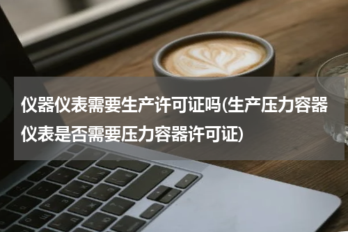 仪器仪表需要生产许可证吗(生产压力容器仪表是否需要压力容器许可证)