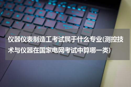 仪器仪表制造工考试属于什么专业(测控技术与仪器在国家电网考试中算哪一类)