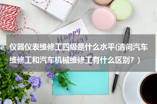 仪器仪表维修工四级是什么水平(请问汽车维修工和汽车机械维修工有什么区别？)