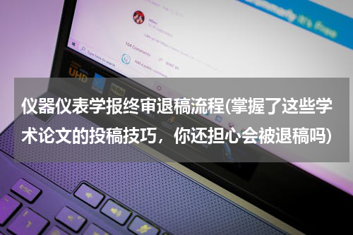 仪器仪表学报终审退稿流程(掌握了这些学术论文的投稿技巧，你还担心会被退稿吗)