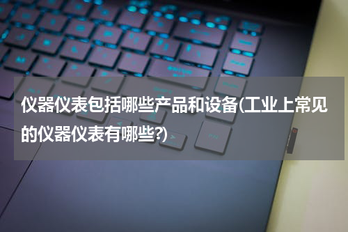 仪器仪表包括哪些产品和设备(工业上常见的仪器仪表有哪些?)