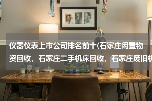仪器仪表上市公司排名前十(石家庄闲置物资回收，石家庄二手机床回收，石家庄废旧机床回收哪里最好？)