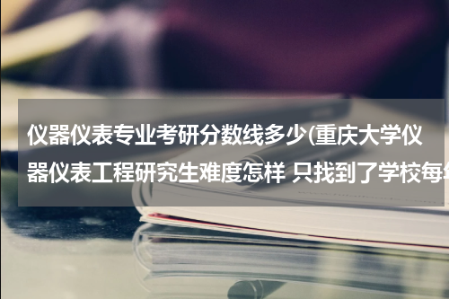 仪器仪表专业考研分数线多少(重庆大学仪器仪表工程研究生难度怎样 只找到了学校每年的工科线，有没有知道这个专业具体复试线的？谢谢)