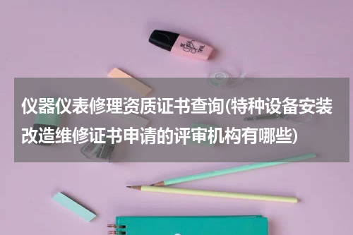 仪器仪表修理资质证书查询(特种设备安装改造维修证书申请的评审机构有哪些)