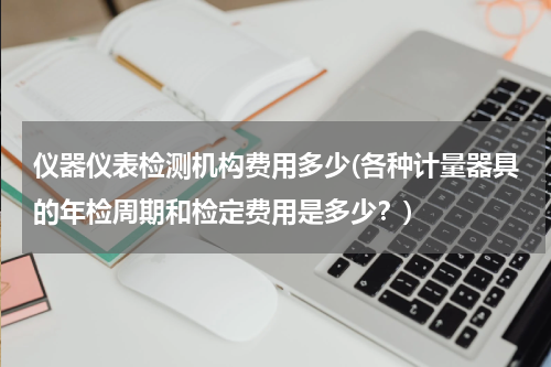 仪器仪表检测机构费用多少(各种计量器具的年检周期和检定费用是多少？)