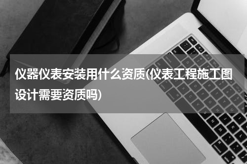 仪器仪表安装用什么资质(仪表工程施工图设计需要资质吗)