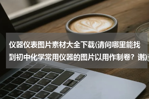 仪器仪表图片素材大全下载(请问哪里能找到初中化学常用仪器的图片以用作制卷？谢)