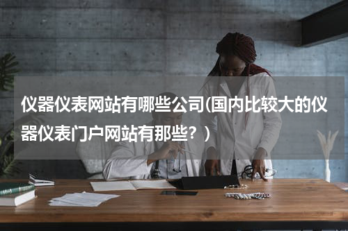 仪器仪表网站有哪些公司(国内比较大的仪器仪表门户网站有那些？)