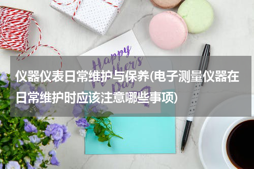 仪器仪表日常维护与保养(电子测量仪器在日常维护时应该注意哪些事项)