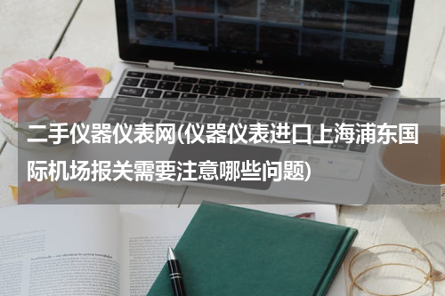 二手仪器仪表网(仪器仪表进口上海浦东国际机场报关需要注意哪些问题)