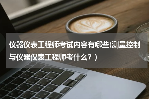 仪器仪表工程师考试内容有哪些(测量控制与仪器仪表工程师考什么？)