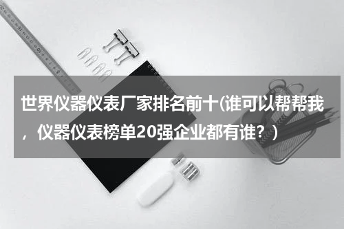 世界仪器仪表厂家排名前十(谁可以帮帮我，仪器仪表榜单20强企业都有谁？)