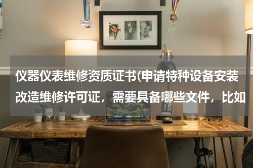 仪器仪表维修资质证书(申请特种设备安装改造维修许可证，需要具备哪些文件，比如（压力管理、电梯）需要什么证书？)
