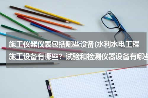 施工仪器仪表包括哪些设备(水利水电工程施工设备有哪些？试验和检测仪器设备有哪些？)