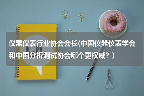 仪器仪表行业协会会长(中国仪器仪表学会和中国分析测试协会哪个更权威？)