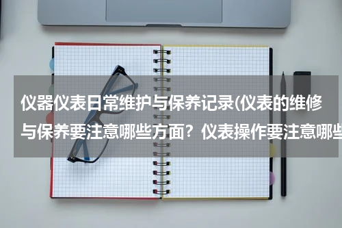 仪器仪表日常维护与保养记录(仪表的维修与保养要注意哪些方面？仪表操作要注意哪些情况)