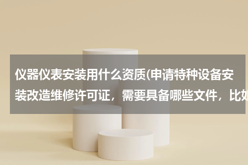 仪器仪表安装用什么资质(申请特种设备安装改造维修许可证，需要具备哪些文件，比如（压力管理、电梯）需要什么证书？)