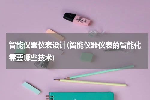智能仪器仪表设计(智能仪器仪表的智能化需要哪些技术)