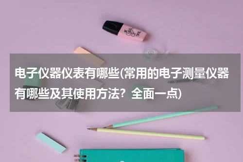 电子仪器仪表有哪些(常用的电子测量仪器有哪些及其使用方法？全面一点)