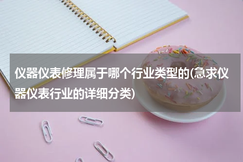仪器仪表修理属于哪个行业类型的(急求仪器仪表行业的详细分类)