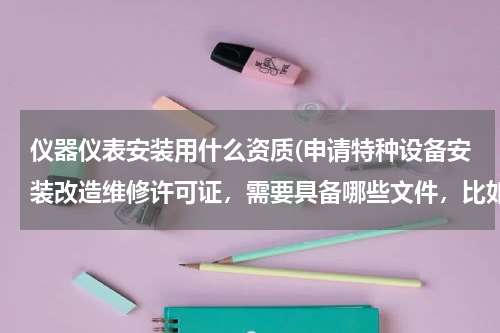 仪器仪表安装用什么资质(申请特种设备安装改造维修许可证，需要具备哪些文件，比如（压力管理、电梯）需要什么证书？)