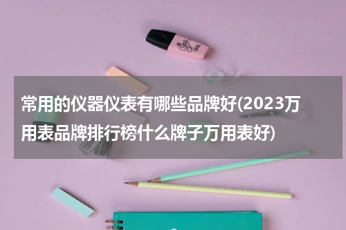 常用的仪器仪表有哪些品牌好(2023万用表品牌排行榜什么牌子万用表好)