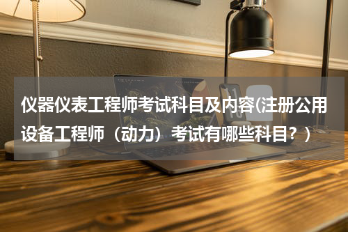 仪器仪表工程师考试科目及内容(注册公用设备工程师（动力）考试有哪些科目？)