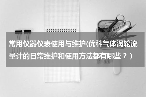 常用仪器仪表使用与维护(优科气体涡轮流量计的日常维护和使用方法都有哪些 ？)