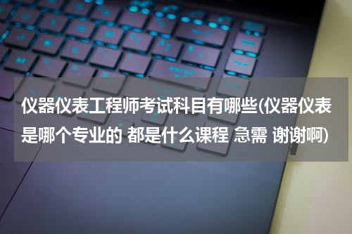 仪器仪表工程师考试科目有哪些(仪器仪表是哪个专业的 都是什么课程 急需 谢谢啊)