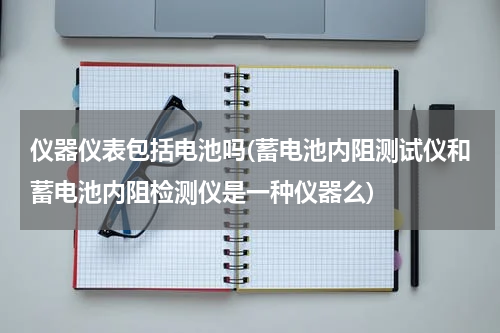 仪器仪表包括电池吗(蓄电池内阻测试仪和蓄电池内阻检测仪是一种仪器么)