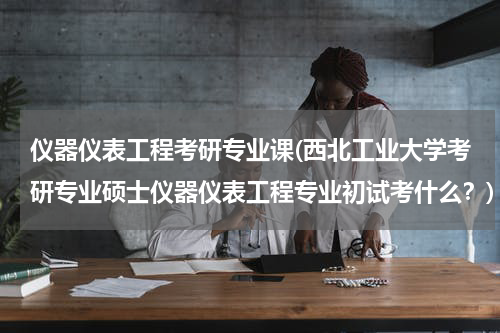仪器仪表工程考研专业课(西北工业大学考研专业硕士仪器仪表工程专业初试考什么？)