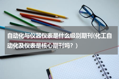 自动化与仪器仪表是什么级别期刊(化工自动化及仪表是核心期刊吗？)