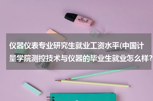 仪器仪表专业研究生就业工资水平(中国计量学院测控技术与仪器的毕业生就业怎么样？工资多少呢？研究生毕业在杭州一年能拿多少工资)