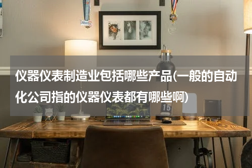 仪器仪表制造业包括哪些产品(一般的自动化公司指的仪器仪表都有哪些啊)