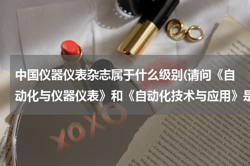 中国仪器仪表杂志属于什么级别(请问《自动化与仪器仪表》和《自动化技术与应用》是核心期刊吗？哥们等着毕业)