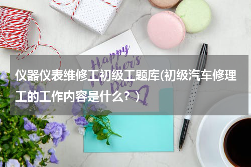 仪器仪表维修工初级工题库(初级汽车修理工的工作内容是什么？)