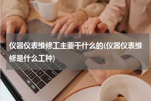 仪器仪表维修工主要干什么的(仪器仪表维修是什么工种)