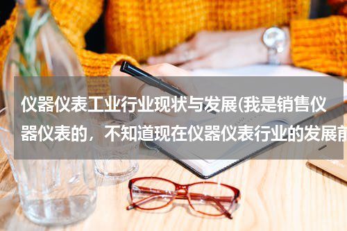 仪器仪表工业行业现状与发展(我是销售仪器仪表的，不知道现在仪器仪表行业的发展前景怎么样？特别是在深圳这边？)