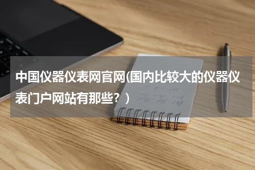 中国仪器仪表网官网(国内比较大的仪器仪表门户网站有那些？)