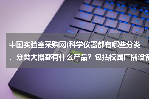 中国实验室采购网(科学仪器都有哪些分类，分类大概都有什么产品？包括校园广播设备吗？)