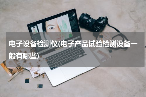 电子设备检测仪(电子产品试验检测设备一般有哪些)